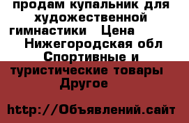 продам купальник для художественной гимнастики › Цена ­ 9 000 - Нижегородская обл. Спортивные и туристические товары » Другое   